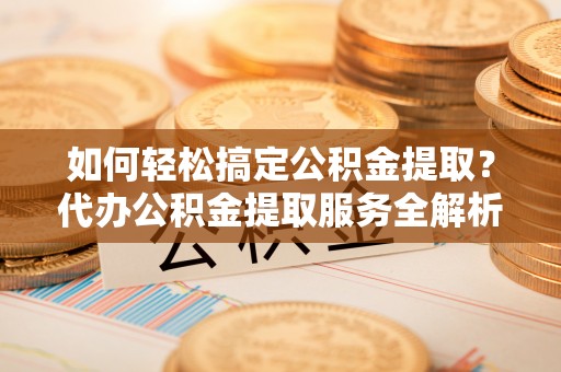 嘉义如何轻松搞定公积金提取？代办公积金提取服务全解析
