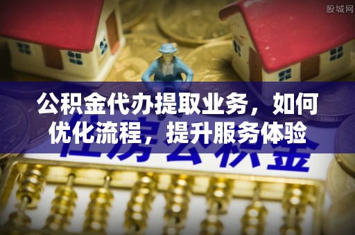 嘉义公积金代办提取业务，如何优化流程，提升服务体验