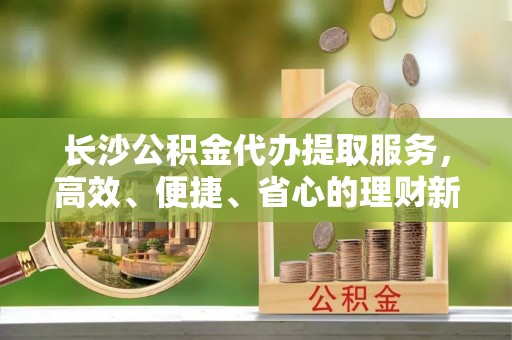 嘉义长沙公积金代办提取服务，高效、便捷、省心的理财新选择