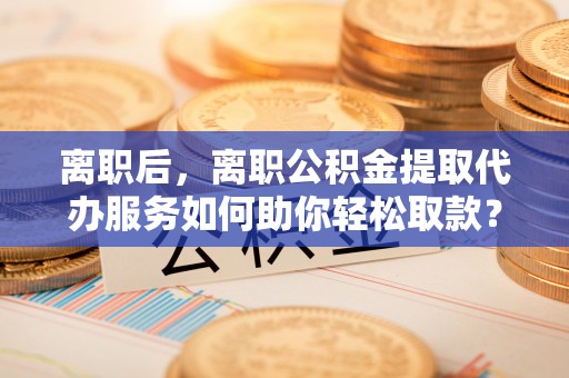 嘉义离职后，离职公积金提取代办服务如何助你轻松取款？