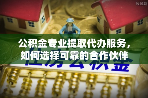 嘉义公积金专业提取代办服务，如何选择可靠的合作伙伴