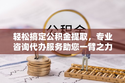 嘉义轻松搞定公积金提取，专业咨询代办服务助您一臂之力